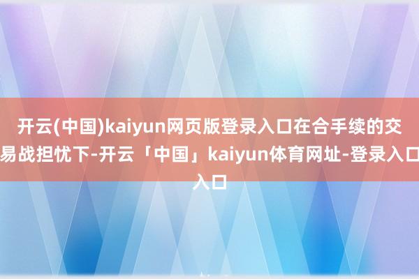 开云(中国)kaiyun网页版登录入口在合手续的交易战担忧下-开云「中国」kaiyun体育网址-登录入口