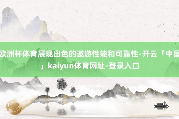 欧洲杯体育展现出色的遨游性能和可靠性-开云「中国」kaiyun体育网址-登录入口