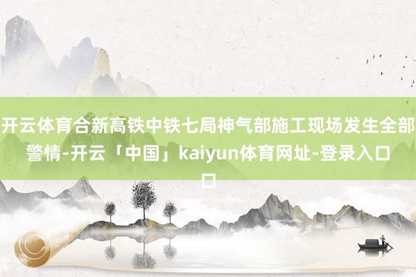 开云体育合新高铁中铁七局神气部施工现场发生全部警情-开云「中国」kaiyun体育网址-登录入口