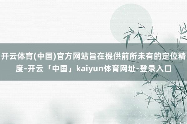 开云体育(中国)官方网站旨在提供前所未有的定位精度-开云「中国」kaiyun体育网址-登录入口