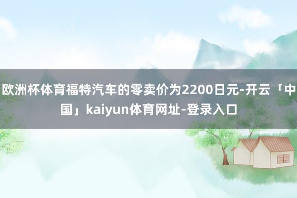 欧洲杯体育福特汽车的零卖价为2200日元-开云「中国」kaiyun体育网址-登录入口
