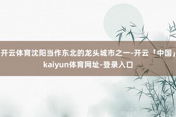 开云体育沈阳当作东北的龙头城市之一-开云「中国」kaiyun体育网址-登录入口