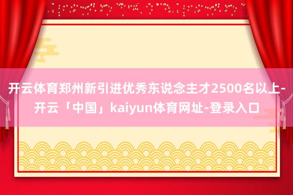 开云体育郑州新引进优秀东说念主才2500名以上-开云「中国」kaiyun体育网址-登录入口