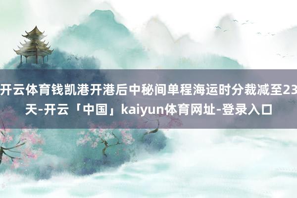 开云体育钱凯港开港后中秘间单程海运时分裁减至23天-开云「中国」kaiyun体育网址-登录入口