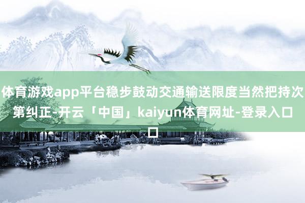 体育游戏app平台稳步鼓动交通输送限度当然把持次第纠正-开云「中国」kaiyun体育网址-登录入口