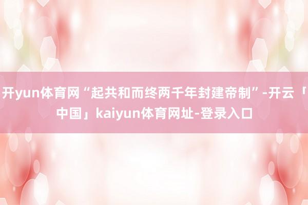 开yun体育网“起共和而终两千年封建帝制”-开云「中国」kaiyun体育网址-登录入口