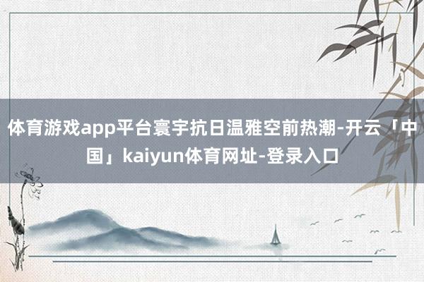 体育游戏app平台寰宇抗日温雅空前热潮-开云「中国」kaiyun体育网址-登录入口