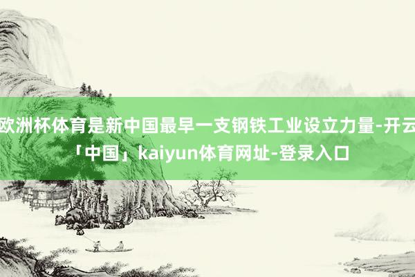 欧洲杯体育是新中国最早一支钢铁工业设立力量-开云「中国」kaiyun体育网址-登录入口