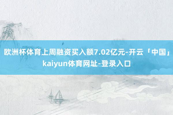 欧洲杯体育上周融资买入额7.02亿元-开云「中国」kaiyun体育网址-登录入口