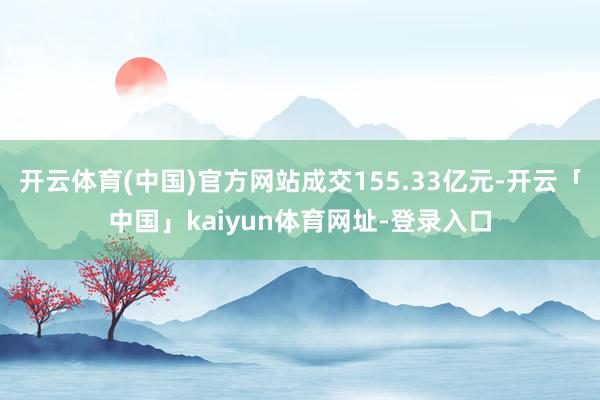 开云体育(中国)官方网站成交155.33亿元-开云「中国」kaiyun体育网址-登录入口