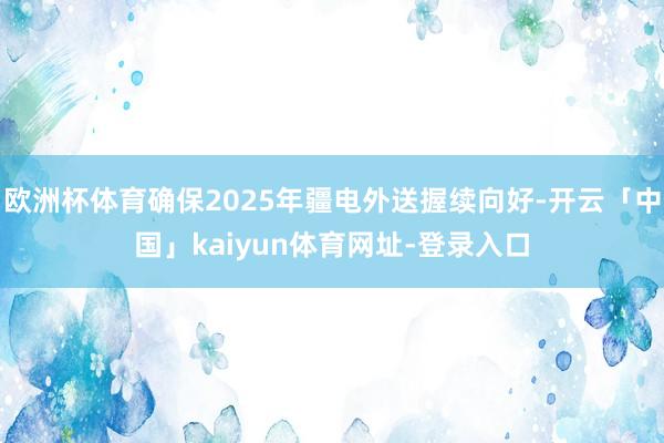 欧洲杯体育确保2025年疆电外送握续向好-开云「中国」kaiyun体育网址-登录入口