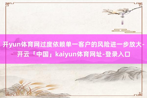 开yun体育网过度依赖单一客户的风险进一步放大-开云「中国」kaiyun体育网址-登录入口