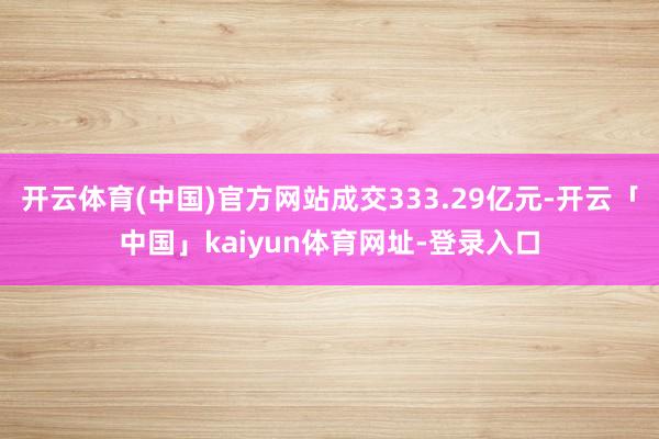 开云体育(中国)官方网站成交333.29亿元-开云「中国」kaiyun体育网址-登录入口