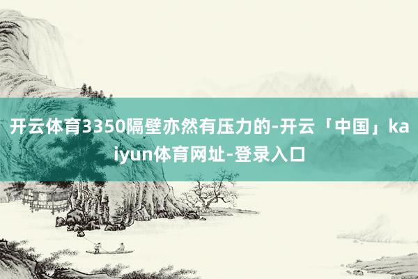开云体育3350隔壁亦然有压力的-开云「中国」kaiyun体育网址-登录入口