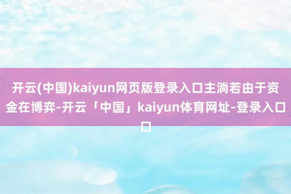 开云(中国)kaiyun网页版登录入口主淌若由于资金在博弈-开云「中国」kaiyun体育网址-登录入口
