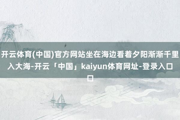 开云体育(中国)官方网站坐在海边看着夕阳渐渐千里入大海-开云「中国」kaiyun体育网址-登录入口
