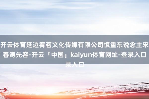 开云体育延边宥茗文化传媒有限公司慎重东说念主宋春涛先容-开云「中国」kaiyun体育网址-登录入口