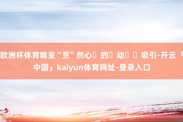 欧洲杯体育精呈“烹”然心‮的⁠动‬‎吸引-开云「中国」kaiyun体育网址-登录入口