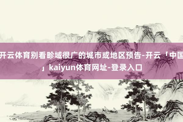 开云体育别看畛域很广的城市或地区预告-开云「中国」kaiyun体育网址-登录入口