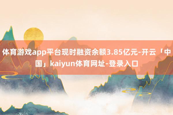 体育游戏app平台现时融资余额3.85亿元-开云「中国」kaiyun体育网址-登录入口