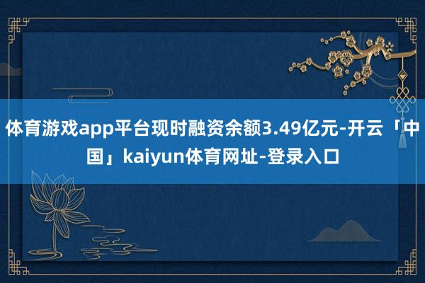 体育游戏app平台现时融资余额3.49亿元-开云「中国」kaiyun体育网址-登录入口