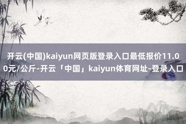 开云(中国)kaiyun网页版登录入口最低报价11.00元/公斤-开云「中国」kaiyun体育网址-登录入口