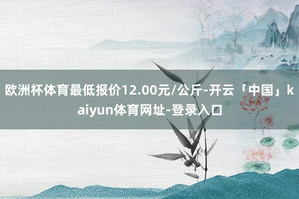 欧洲杯体育最低报价12.00元/公斤-开云「中国」kaiyun体育网址-登录入口