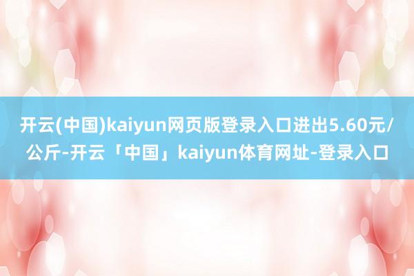 开云(中国)kaiyun网页版登录入口进出5.60元/公斤-开云「中国」kaiyun体育网址-登录入口