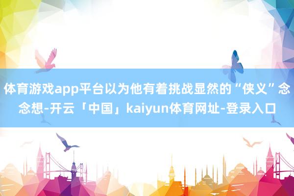 体育游戏app平台以为他有着挑战显然的“侠义”念念想-开云「中国」kaiyun体育网址-登录入口