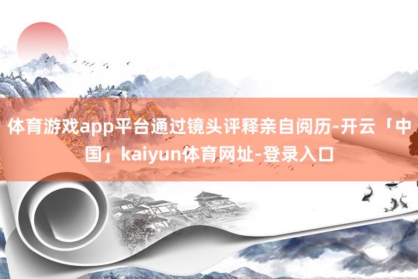 体育游戏app平台通过镜头评释亲自阅历-开云「中国」kaiyun体育网址-登录入口