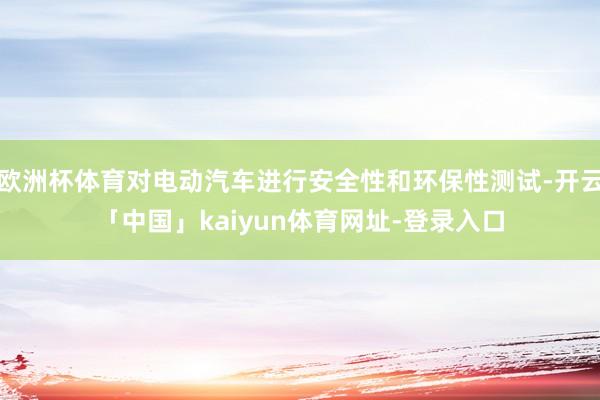 欧洲杯体育对电动汽车进行安全性和环保性测试-开云「中国」kaiyun体育网址-登录入口