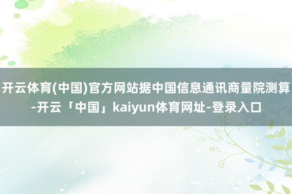 开云体育(中国)官方网站据中国信息通讯商量院测算-开云「中国」kaiyun体育网址-登录入口