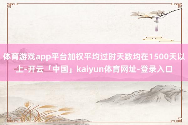 体育游戏app平台加权平均过时天数均在1500天以上-开云「中国」kaiyun体育网址-登录入口