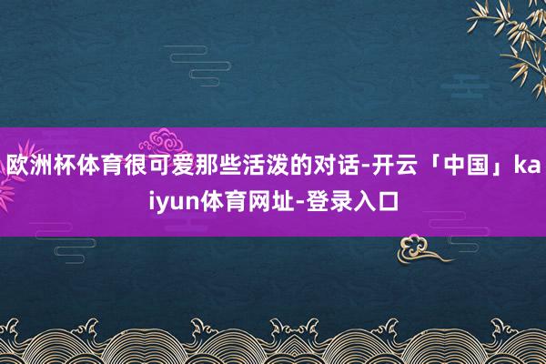 欧洲杯体育很可爱那些活泼的对话-开云「中国」kaiyun体育网址-登录入口