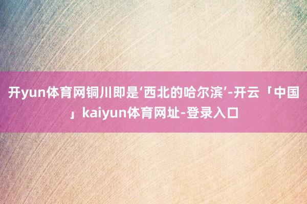 开yun体育网铜川即是‘西北的哈尔滨’-开云「中国」kaiyun体育网址-登录入口