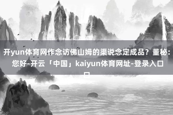 开yun体育网作念访佛山姆的渠说念定成品？董秘： 您好-开云「中国」kaiyun体育网址-登录入口