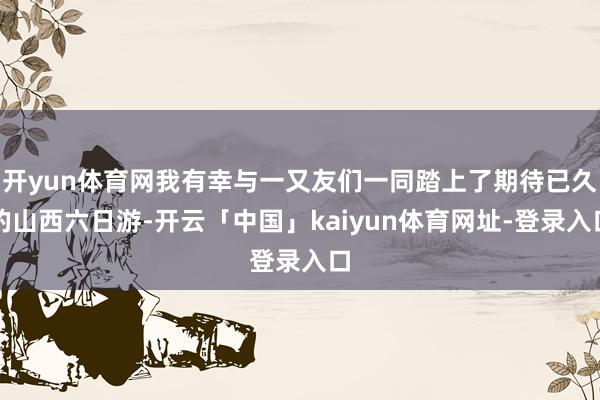 开yun体育网我有幸与一又友们一同踏上了期待已久的山西六日游-开云「中国」kaiyun体育网址-登录入口