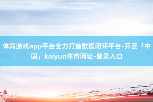 体育游戏app平台全力打造数据闭环平台-开云「中国」kaiyun体育网址-登录入口