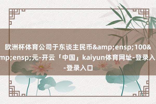 欧洲杯体育公司于东谈主民币&ensp;100&ensp;元-开云「中国」kaiyun体育网址-登录入口