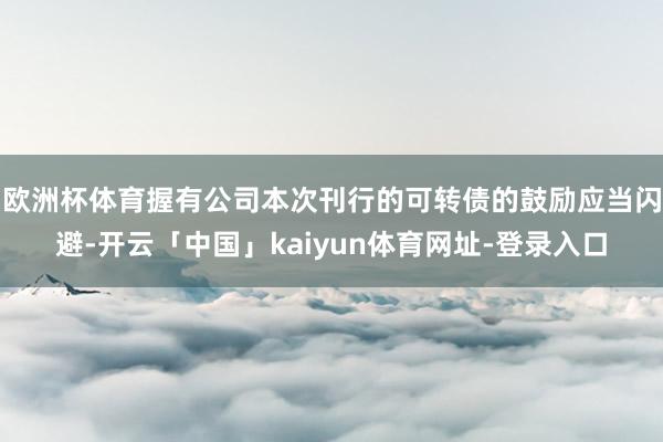欧洲杯体育握有公司本次刊行的可转债的鼓励应当闪避-开云「中国」kaiyun体育网址-登录入口