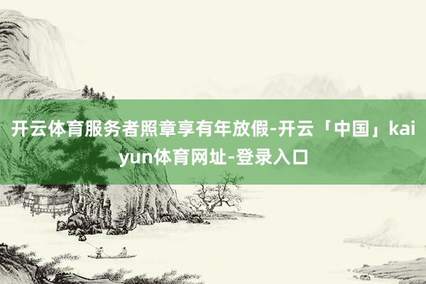 开云体育服务者照章享有年放假-开云「中国」kaiyun体育网址-登录入口