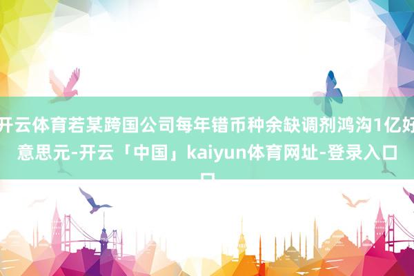 开云体育若某跨国公司每年错币种余缺调剂鸿沟1亿好意思元-开云「中国」kaiyun体育网址-登录入口