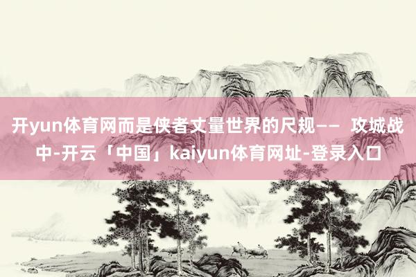 开yun体育网而是侠者丈量世界的尺规——  攻城战中-开云「中国」kaiyun体育网址-登录入口