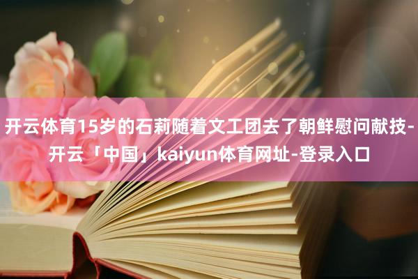 开云体育15岁的石莉随着文工团去了朝鲜慰问献技-开云「中国」kaiyun体育网址-登录入口