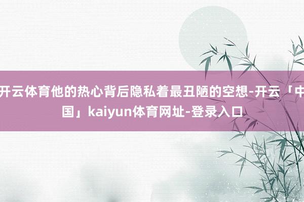 开云体育他的热心背后隐私着最丑陋的空想-开云「中国」kaiyun体育网址-登录入口