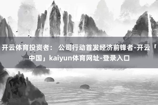 开云体育投资者： 公司行动首发经济前锋者-开云「中国」kaiyun体育网址-登录入口