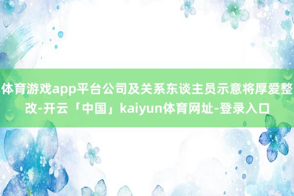 体育游戏app平台公司及关系东谈主员示意将厚爱整改-开云「中国」kaiyun体育网址-登录入口