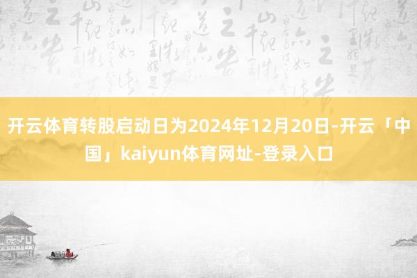 开云体育转股启动日为2024年12月20日-开云「中国」kaiyun体育网址-登录入口