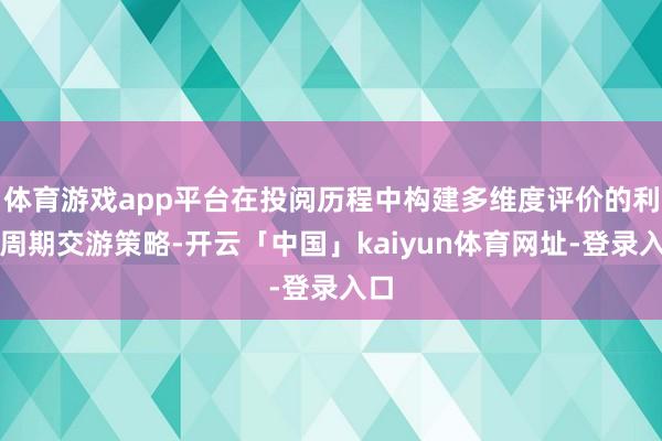 体育游戏app平台在投阅历程中构建多维度评价的利率周期交游策略-开云「中国」kaiyun体育网址-登录入口