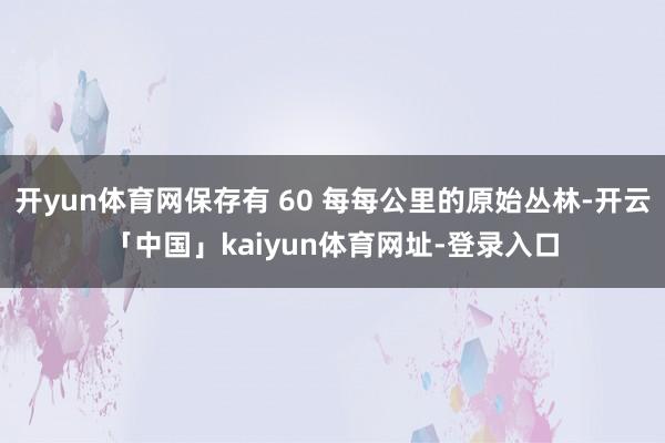 开yun体育网保存有 60 每每公里的原始丛林-开云「中国」kaiyun体育网址-登录入口